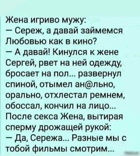 Жена игриво мужу Сереж а давай займемся Любовью как в кино А давай Кинулся к жене Сергей рвет на ней одежду бросает на пол развернул спиной отымел анльно орально отхлестал ремнем обоссал кончил на лицо После секса Жена вытирая сперму дрожащей рукой Да Сережа Разные мы с тобой фильмы смотрим