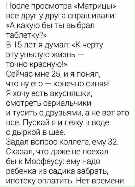 После просмотра Матрицы все друг у друга спрашивали А какую бы ты выбрал таблетку В 5 лет я думал К черту эту унылую жизнь точно красную Сейчас мне 25 и я понял что ну его конечно синяя Я хочу есть вкусняшки смотреть сериальчики и тусить с друзьями а не вот это все Пускай я и лежу в воде с дыркой в шее Задал вопрос коллеге ему 32 Сказал что даже не поехал бы к Морфеусу ему надо ребенка из садика з