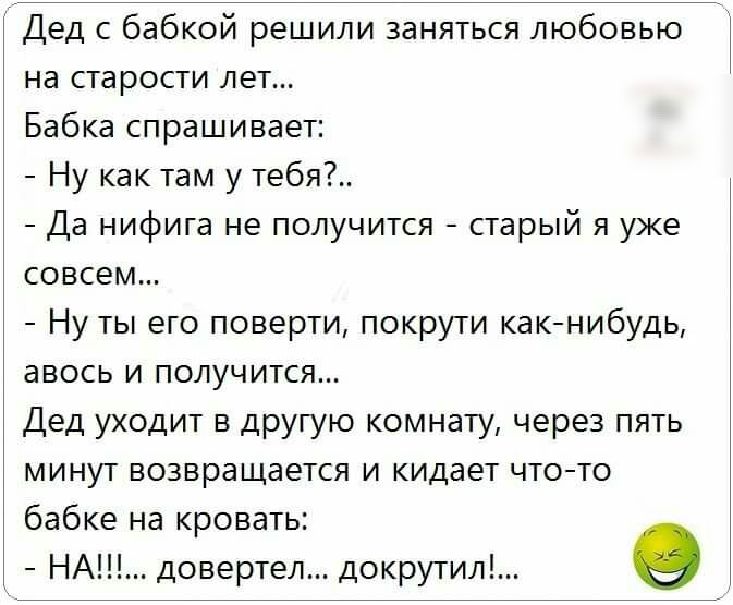 Дед с бабкой решили заняться любовью на старости лет Бабка спрашивает Ну как там у тебя Да нифига не получится старый я уже совсем Ну ты его поверти покрути какнибудь авось и получится Дед уходит в другую комнату через пять минут возвращается и кидает чтото бабке на кровать _ НА довертел докрутил О