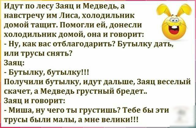 Идут по лесу Заяц и Медведь а навстречу им Лиса холодильник домой тащит Помогли ей донесли холодильник домой она и говорит Ну как вас отблагодарить Бутылку дать или трусы сиять Заяц Бутьшку бутылку Получили бутылку идут дальше Заяц веселый скачет а Медведь грустный бредет Заяц и говорит Миша ну чего ты грустишь Тебе бы эти трусы были малы а мне велики
