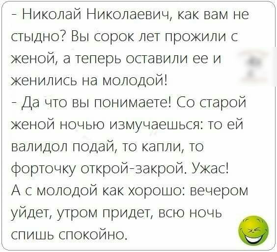 _ Николай Николаевич как вам не стыдно Вы сорок лет прожили с женой а Теперь оставили ее и женились на молодой _ Да что вы понимаете Со старой женой ночью измучаешься то ей валидол подай то капли то форточку откройнзакрой Ужас А с молодой как хорошо вечером уйдет утром придет всю ночь спишь спокойно