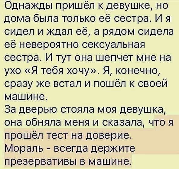 Однажды пришёл к девушке но дома была только её сестра И я сидел и ждал её а рядом сидела её невероятно сексуальная сестра И тут она шепчет мне на ухо Я тебя хочу Я конечно сразу же встал и пошёл к своей машине За дверью стояла моя девушка она обняла меня и сказала что я прошёл тест на доверие Мораль всегда держите презервативы в машине
