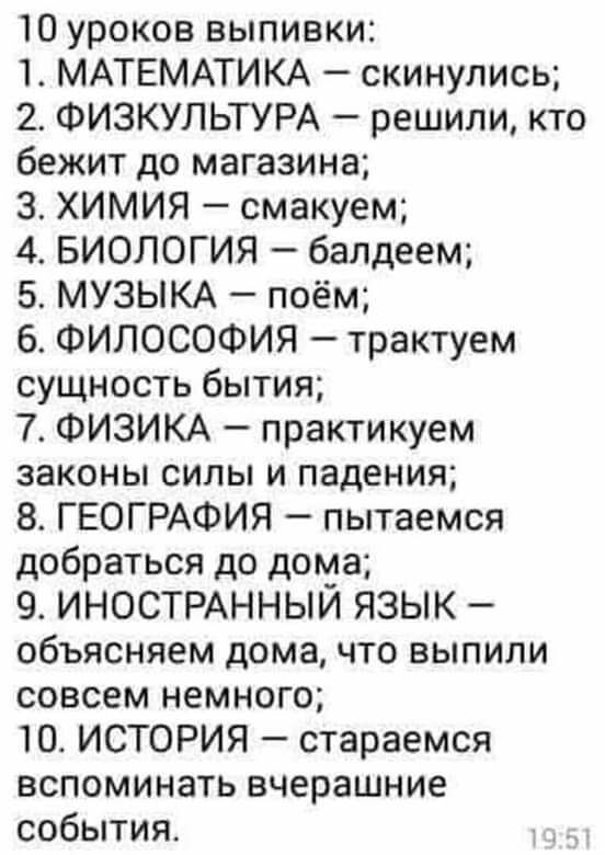 10 уроков выпивки 1 МАТЕМАТИКА скинулись 2 ФИЗКУЛЬТУРА решили кто бежит до магазина 3 ХИМИЯ смакуем 4 БИОЛОГИЯ балдеем 5 МУЗЫКА поём 6 ФИЛОСОФИЯ трактуем сущность бытия 7 ФИЗИКА практикуем законы силы и падения 8 ГЕОГРАФИЯ пытаемся добраться до дома 9 ИНОСТРАННЫЙ ЯЗЫК объясняем дома что выпили совсем немного 10 ИСТОРИЯ стараемся вспоминать вчерашние события