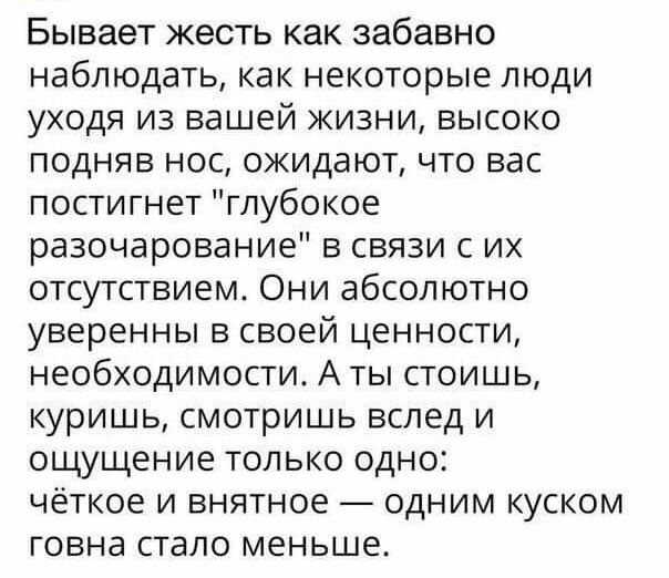 Бывает жесть как забавно наблюдать как некоторые люди уходя из вашей жизни высоко подняв нос ожидают что вас пости гнет глубокое разочарование в связи с их отсутствием Они абсолютно уверенны в своей ценности необходимости А ты стоишь куришь смотришь вслед и ощущение только одно чёткое и внятное одним куском говна стало меньше