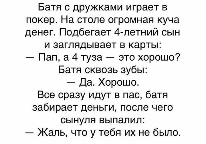 Батя с дружками играет в покер На столе огромная куча денег Подбегает 4 летний сын и заглядывает в карты Пап а 4 туза это хорошо Батя сквозь зубы Да Хорошо Все сразу идут в пас батя забирает деньги после чего сынуля выпалил Жаль что у тебя их не было