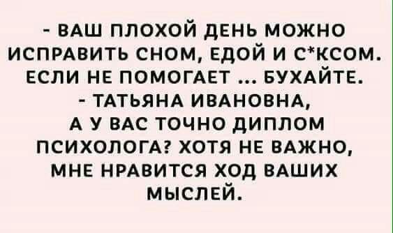 ВАШ плохой день можно ИСПРАВИТЬ сном ЕдОЙ и сксом если не ПОМОГАЕТ БУХАЙТЕ ТАТЬЯНА ИВАНОВНА А у ВАС точно диплом психологАг хотя не ВАЖНО МНЕ нрдвится ход вАших мыслей