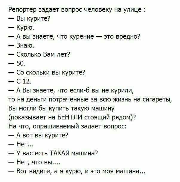 Репортер задает вопрос человеку на улице Вы курите Курю А вы знаете что курение это вредно Знаю Сколько Вам лет 50 Со скольки вы курите С 12 А Вы знаете что если б вы не курили то на деньги потраченные за всю жизнь на сигареты Вы могли бы купить такую машину показывает на БЕНТЛИ стоящий рядом На что опрашиваемый задает вопрос А вот вы курите Нет У вас есгь ТАКАЯ машина Нет что вы Вот видите а я ку