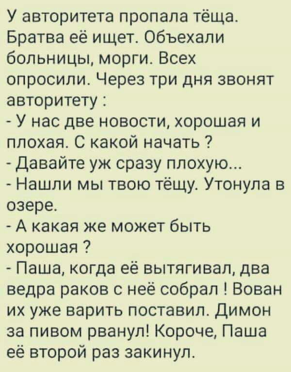 У авторитета пропала тёща Братва её ищет объехали больницы морги Всех опросили Через три дня звонят авторитету У нас две новости хорошая и плохая С какой начать Давайте уж сразу плохую Нашли мы твою тёщу Утонула в озере А какая же может быть хорошая Паша когда её вытягивал два ведра раков с неё собрал Вован их уже варить поставил Димон за пивом рванул Короче Паша её второй раз закинул