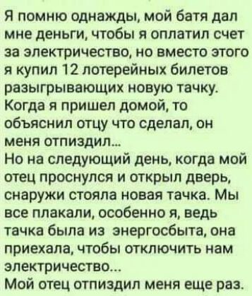 Я помню однажды мой батя дал мне деньги чтобы я оплатил счет за электричество но вместо этого я купил 12 лотерейных билетов разыгрывающих новую тачку Когда я пришел домой то объяснил отцу что сделал он меня огни шил Но на следующий день когда мой отец проснулся и открыл дверь снаружи стояла новая тачка Мы все плакали особенно я ведь тачка была из знергосбыта она приехала чтобы отключить нам электр
