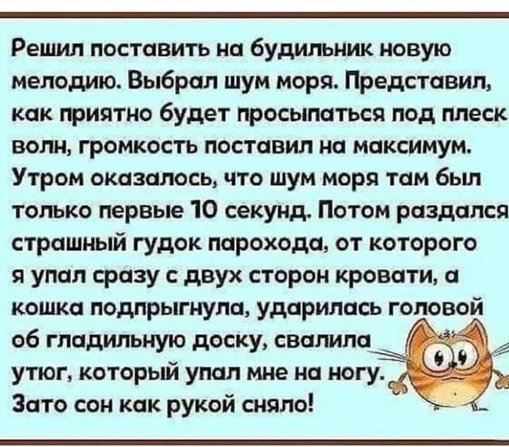 Решил поставить на будильник новую мелодию Выбрал шум моря Представил как приятно будет просыпаться под плеск волн громкость поставил на максимум Утром оказалось что шум моря там бьш только первые 10 секунд Потом раздался страшный гудок парохода от которого я упал сразу с двух сторон кровати а кошка подпрыгнула ударилась головой об гпадильную доску свалила утюг который упал мне на ногу Зато сон ка
