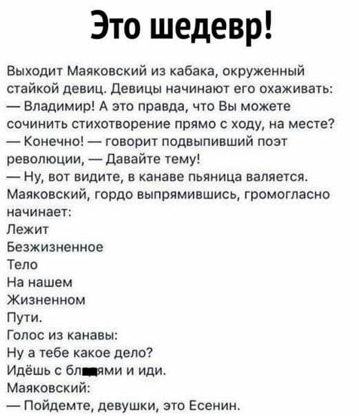 Это шедевр Выходит Маяковский из кабака окруженный стайкой девиц Девицы начинают его охаживать Владимир А это правда что Вы можете сочинить стихотворение прямо с ходу на месте Конечно говорит подвыпивший поэт революции Давайте тему Ну вот видите в канаве пьяница валяется Маяковский гордо выпрямившись громогласно начинает Лежит Безжизненное Тело На нашем Жизненном Пути Голос из канавы Ну а тебе как
