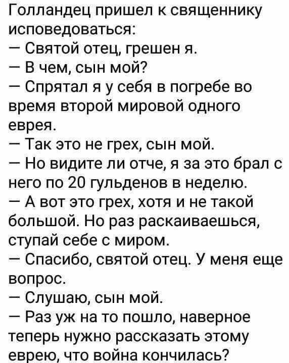 Голландец пришел к священнику исповедоваться Святой отец грешен я В чем сын мой Спрятал я у себя в погребе во время второй мировой одного еврея Так это не грех сын мой Но видите ли отче я за это брал с него по 20 гульденов в неделю А вот это грех хотя и не такой большой Но раз раскаиваешься ступай себе с миром Спасибо святой отец У меня еще вопрос Слушаю сын мой Раз уж на то пошло наверное теперь 