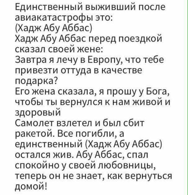 Единственный выживший после авиакатастрофы это Хадж Абу Аббас Хадж Абу Аббас перед поездкой сказал своей жене Завтра я лечу в Европу что тебе привезти оттуда в качестве подарка Его жена сказала я прошу у Бога чтобы ты вернулся к нам живой и здоровый Самолет взлетел и был сбит ракетой Все погибли а единственный Хадж Абу Аббас остался жив Абу Аббас спал спокойно у своей любовницы теперь он не знает 