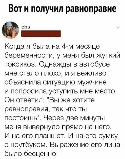 Вот и получил равноправие еЬз Когда я была на 4 м месяце беременности у меня был жуткий токсикоз Однажды в автобусе мне стало плохо и я вежливо объяснила ситуацию мужчине и попросила уступить мне место Он ответил Вы же хотите равноправия так что ты постоишь Через две минуты меня вывернуло прямо на него И на его планшет И на его сумку с ноутбуком Выражение его лица было бесценно