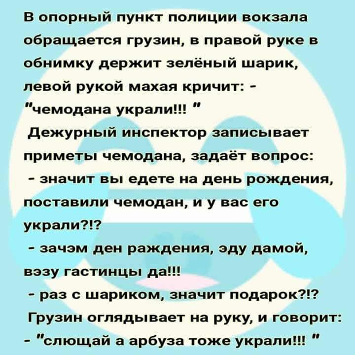 В опорный пункт полиции вокзала обращается грузин в правой руке в обнимку держит зелёный шарик левой рукой махая кричит чемодана украли дежурный инспектор записывает приметы чемодана задаёт вопрос значит вы едете на день рождения поставили чемодан и у вас его украли зачэм ден раждения эду дамой вззу гастинцы да раз с шариком значит подарок Грузин оглядывает на руку и говорит слющай а арбуза тоже у