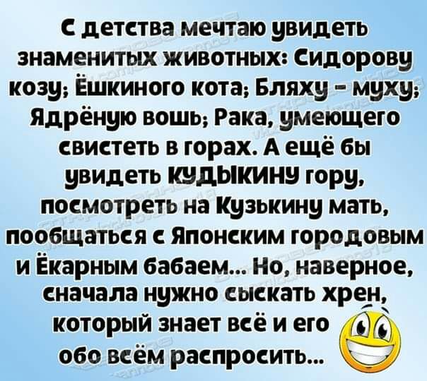 с детства мечтаю увидеть знаменитых животных Сидорову козу Ёшкиного кота Бляху муху Ядрёную ВОШЬ Рака умеющего свистеть в горах А ещё бы увидеть кудыкину гору посмотреть на Кузькину мать пообщаться с Японским городовым И Ёкарным бабаем НО наверное сначала нужно СЫСКЗТЬ хрен КОТОРЫЙ ЗНВЕТ ВСЁ И его 060 ВСЁМ РЗСПРОСИТЬ