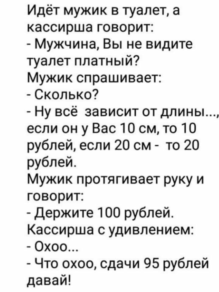 Идёт мужик в туалет а кассирша говорит Мужчина Вы не видите туалет платный Мужик спрашивает Сколько Ну всё зависит от длины если он у Вас 10 см то 10 рублей если 20 см то 20 рублей Мужик протягивает руку и говорит Держите 100 рублей Кассирша с удивлением Охоо Что охоо сдачи 95 рублей давай