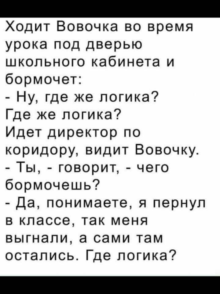 Ходит Вовочка во время урока под дверью школьного кабинета и бормочет Ну где же логика Где же логика Идет директор по коридору видит Вовочку Ты говорит чего бормочешь Да понимаете я пернул в классе так меня выгнали а сами там остались Где логика