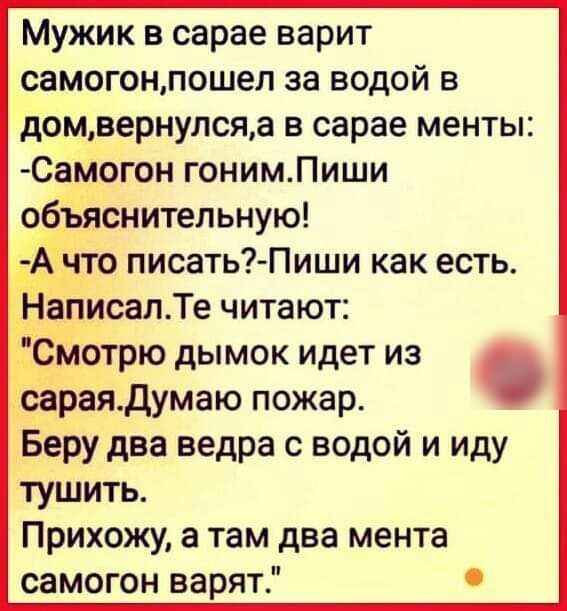 Мужик в сарае варит самогонпошел за водой в домвернулсяа в сарае менты Самогон гонимПиши обЁнснитепьную Йто писать Пиши как есть Эт эисалТе читают С Ёотрю дымок идет из сараядумаю пожар Беру два ведра с водой и иду тушить Прихожу а там два мента самогон варят