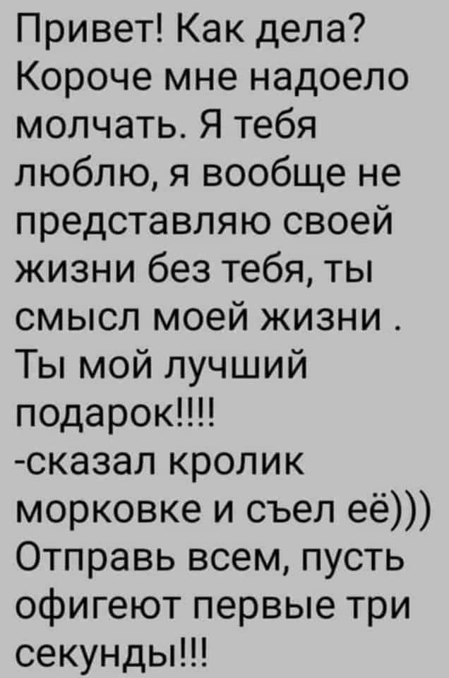 Привет Как дела Короче мне надоело молчать Я тебя люблю я вообще не представляю своей жизни без тебя ты смысл моей жизни Ты мой лучший подарок сказал кролик морковке и съел её Отправь всем пусть офигеют первые три секундьпп