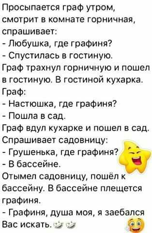 Просыпается граф утром смотрит в комнате горничная спрашивает Пюбушка где графиня Спустипась в гостиную Граф трахнул горничную и пошел в гостиную В гостиной кухарка Граф Настюшка где графиня Пошла в сад Граф вдул кухарке и пошел в сад Спрашивает садовницу Грушенька где графиня В бассейне Отымел садовницу пошёл бассейну В бассейне плещется графиня Графиня душа моя и заебался Вас искать и О