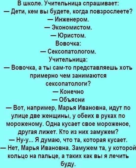В школе Учительница спрашивает Дети кем вы будете когда повзрослеете Инженером Экономистом Юристом Вовочка Сексопатологом Учительница Вовочка а ты сам то представляешь хоть примерно чем занимаются сексопатологи Конечно Объясни Вот например Марья Ивановна идут по улице две женщины у обеих в руках по мороженому Одна кусает свое мороженое другая лижет Кто из них замужем Ну у Я думаю что та которая ку
