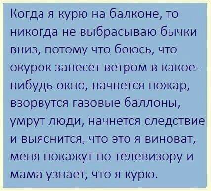Когда я курю на балконе то никогда не выбрасываю бычки вниз потому что боюсь что окурок занесет ветром в какое нибудь окно начнется пожар взорвутся газовые баллоны умрут люди начнется следствие и выяснится что это я виноват меня покажут по телевизору и мама узнает что я курю