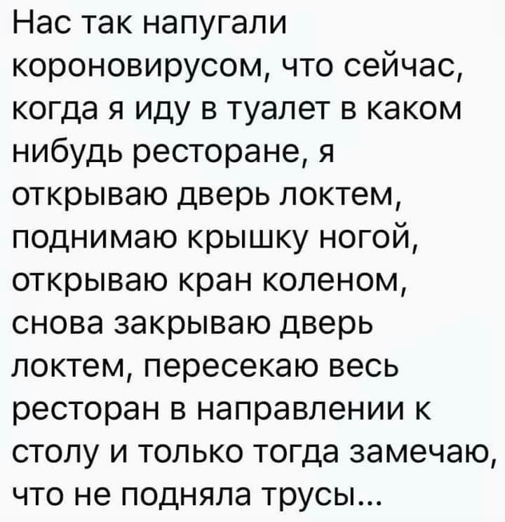 Нас так напугали короновирусом что сейчас когда я иду в туалет в каком нибудь ресторане я открываю дверь локтем поднимаю крышку ногой открываю кран коленом снова закрываю дверь локтем пересекаю весь ресторан в направлении к столу и только тогда замечаю что не подняла трусы