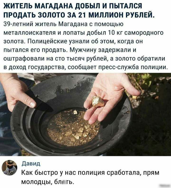 ЖИТЕЛЬ МАГАДАНА дОБЫЛ И ПЫТАЛСЯ ПРОДАТЬ ЗОЛОТО ЗА 21 МИЛЛИОН РУБЛЕЙ 39 летний житель Магадана помощью метаплоискатепя и лопаты добыл 10 кг самородного золота Полицейские узнали об этом когда он пытался его продать Мужчину задержали и оштрафовали на сто тысяч рублей а золото обратили Давид Как быстро у нас полиция сработала прям молодцы бл гь