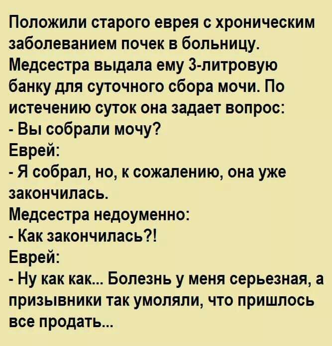 Положили старого еврея с хроническим заболеванием почек в больницу Медсестра выдала ему 3 литровую банку для суточного сбора мочи По истечению суток она задает вопрос Вы собрали мочу Еврей Я собрал но к сожалению она уже закончилась Медсестра недоуменно Как закончилась Еврей Ну как как Болезнь у меня серьезная а призывники так умоляли что пришлось все продать