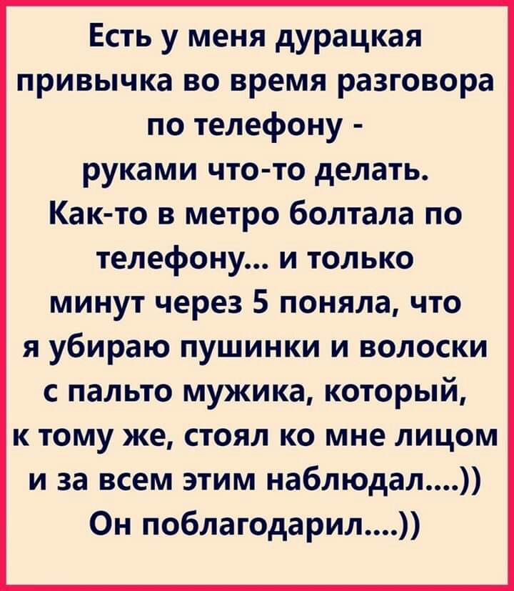 Есть у меня дурацкая привычка во время разговора по телефону руками что то делать Как то в метро болтала по телефону и только минут через 5 поняла что я убираю пушинки и волоски с пальто мужика который к тому же стоял ко мне лицом и за всем этим наблюдал Он поблагодарил