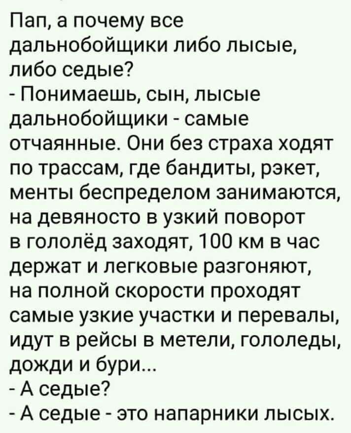 Пап а почему все дальнобойщики либо лысые либо седые Понимаешь сын лысые дальнобойщики самые отчаянные Они без страха ходят по трассам где бандиты рэкет менты беспределом занимаются на девяносто в узкий поворот в гололёд заходят 100 км в час держат и легковые разгоняют на полной скорости проходят самые узкие участки и перевалы идут в рейсы в метели гололеды дожди и бури А седые А седые это напарни