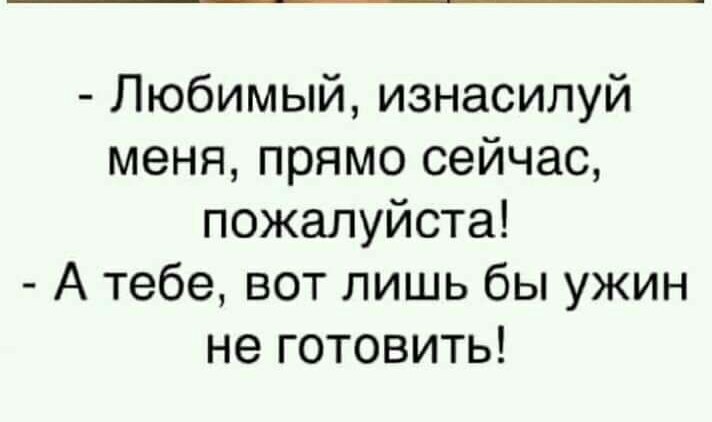 Любимый изнасилуй меня прямо сейчас пожалуйста А тебе вот лишь бы ужин не готовить