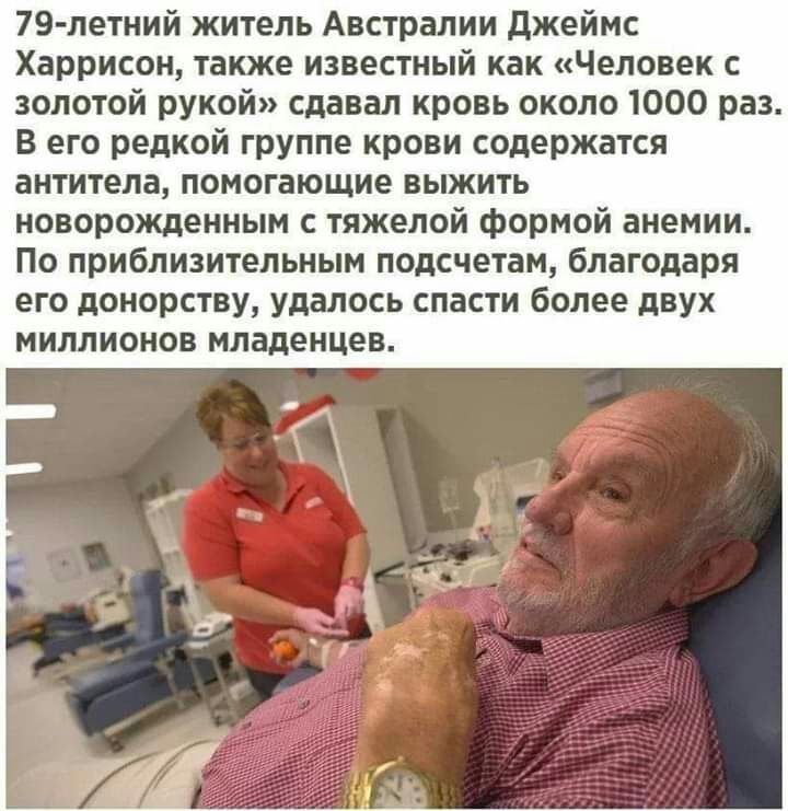 79 летний житель Австралии джеймс Харрисон также известный как Человек с золотой рукой сдавал кровь около 1000 раз В его редкой группе крови содержатся антитела помогающие выжить новорожденным с тяжелой формой анемии По приблизительным подсчетам благодаря его донорству удалось спасти более двух миллионов младенцев