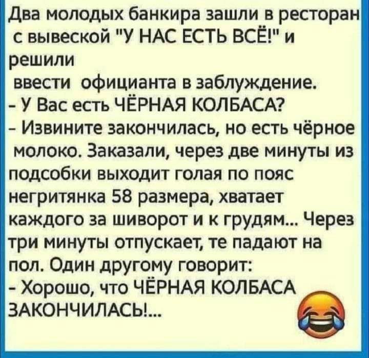 Два молодых банкира зашли в ресторан с вывеской У НАС ЕСТЬ ВСЁ и решили ввести официанта в заблуждение У Вас есть ЧЁРНАЯ КОЛБАСА Извините закончилась но есть чёрное молоко Заказали через две минуты из подсобки выходит голая по пояс негритянка 58 размера хватает каждого за шиворот и к грудям Через три минуты отпускает те падают на пол Один другому говорит Хорошо что ЧЁРНАЯ КОЛБАСА 3АКОНЧИЛАСЬ