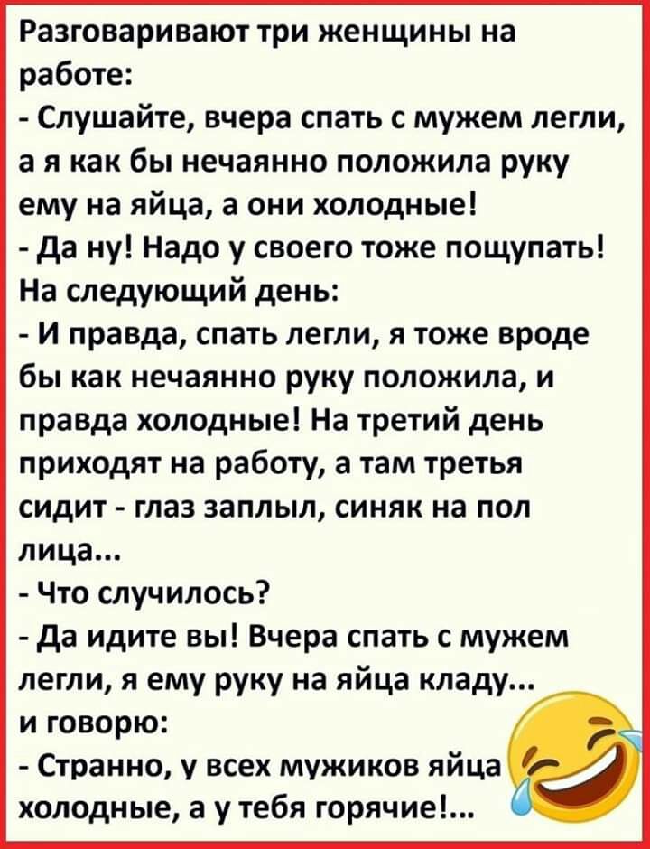 Разговаривают три женщины на работе Слушайте вчера спать с мужем легли а я как бы нечаянно положила руку ему на яйца 3 они холодные да ну Надо у своего тоже пощупать На следующий день И правда спать легли я тоже вроде бы как нечаянно руку положила и правда холодные На третий день приходят на работу а там третья сидит глаз заплыл синяк на пол лица Что случилось да идите вы Вчера спать с мужем легли