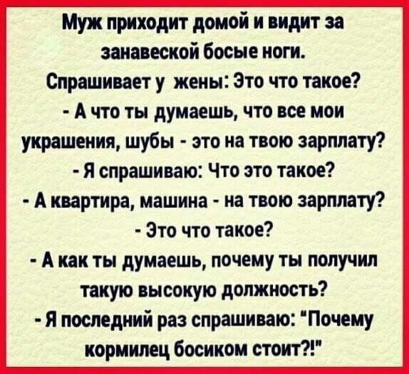 Муж приходит домой и видит за заиавеской босые ноги Спрашивает у жены Это что такое А что ты думаешь что все мои украшения шубы это на твою зарплату Я спрашиваю Что это такое А квартира машина на твою зарплату Это что такое А как ты думаешь почему ты получил такую высокую должность я последний раз спрашиваю Почему кормилец босиком стоит