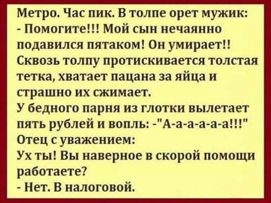Метро Час пик В толпе орет мужик Помогите Мой сын нечаянно подавился пятаком Он умираетП Сквозь толпу протискивается толстая тетка хватает пацана за яйца и страшно их сжимает У бедного парня ИЗ ГЛОТКИ вылетает пять рублей и вопль Аа а а а а Отец с уважением Ух ты Вы наверное в скорой помощи работаете Нет В налоговой
