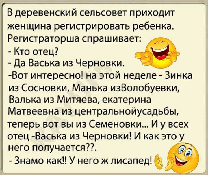 В деревенский сельсовет приходит женщина регистрировать ребенка Регистраторша спрашивает Кто отец Да Васька из Черновки Вот интересно на этой неделе Зинка из Сосновки Манька изВолобуевки Валька из Митяева екатерина Матвеевна из центральнойусадьбы теперь вот вы из Семеновки И у всех отец Васыа из Черновки И как это у него получается Знамо как У него ж лисапед