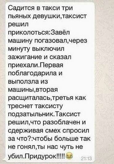 Садится в такси три пьяных девушкилаксист решил приколотьсяЗавёп машину погазовалнерез минуту выключил зажигание и сказал приехапиЛервая поблагодарила и выползла из машиньцвторая расщиталасьлретья как треснет таксисту подаатыльникТаксист решипчто разоблачен и сдерживая смех спросил за чточтобы больше так не гоняпты нас чуть не убипПридурок