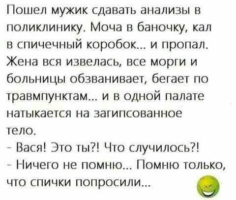 Пошел мужик сдавать анализы в поликлиниш Моча в баночку кал в спичечный коробок и пропал Жена вся извелась все морги и больницы обзванивает бегает по травмпунктам и в одной палате натыкается на затипсованное тело Вася Это ты Что случилось Ничего не помню Помню только что спички попросили