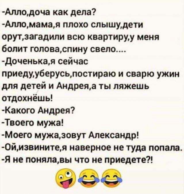 Аллодоча как дела Алломамая плохо слышудети орутзагадили всю квартируу меня болит головаспину свело доченькая сейчас приедууберусьпостираю и сварю ужин для детей и Андреяа ты ляжешь отдохнёшь Какого Андрея Твоепо мужа Моего мужаювут Александр 0йизвинитея наверное не туда попала я не понялавы что не приедете