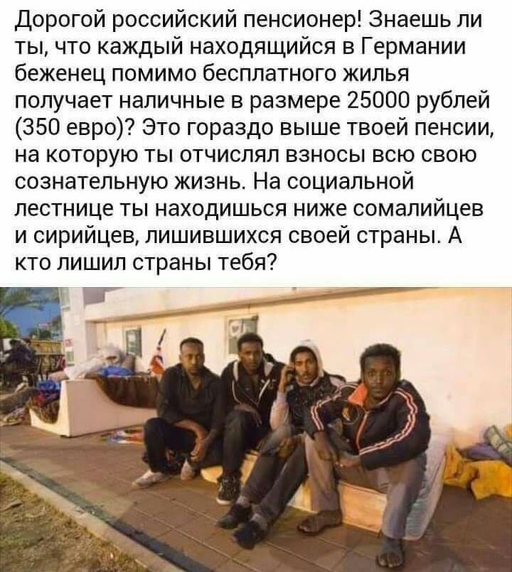 Дорогой российский пенсионер Знаешь ли ты что каждый находящийся в Германии беженец помимо бесплатного жилья получает наличные в размере 25000 рублей 350 евро Это гораздо выше твоей пенсии на которую ты отчислял взносы всю свою сознательную жизнь На социальной лестнице ты находишься ниже сомалийцев и сирийцев лишившихся своей страны А кто лишил страны тебя