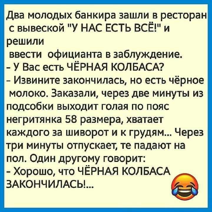Два молодых банкира зашпи__в ресторан с вывеской У НАС ЕСТЬ ВСЕ и решили ввести официанта в заблуждение У Вас есть ЧЁРНАЯ КОЛБАСА Извините закончилась но есть чёрное молоко Заказали через две минуты из подсобки выходит голая по пояс негритянка 58 размера хватает каждого за шиворот и к грудям Через три минуты отпускает те падают на пол Один другому говорит Хорошо что ЧЁРНАЯ КОЛБАСА 3АКОНЧИЛАСЬ
