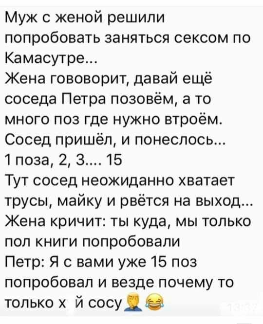Муж с женой решили попробовать заняться сексом по Камасутре Жена гововорит давай ещё соседа Петра позовём а то много поз где нужно втроём Сосед пришёл и понеслось поза 2 з 15 Тут сосед неожиданно хватает трусы майку и рвётся на выход Жена кричит ты куда мы только пол книги попробовали Петр Я с вами уже 15 поз попробовал и везде почему то только х й сосуяв