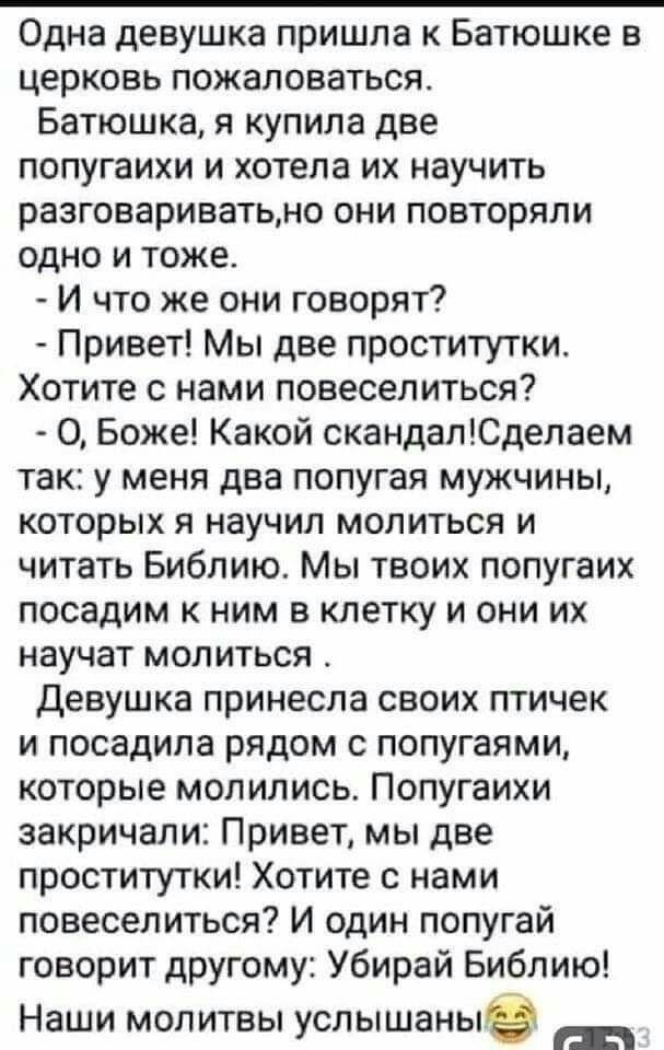 Одна девушка пришла к Батюшке в церковь пожаловаться Батюшка я купила две попугаихи и хотела их научить разговариватьно они повторяли одно и тоже И что же они говорят Привет Мы две проститутки Хотите с нами повеселиться О Боже Какой скандапЮделаем так у меня два попугая мужчины которых я научил молиться и читать Библию Мы твоих попугаих посадим к ним в клетку и они их научат молиться Девушка прине