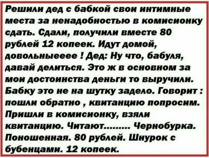 Решили дед с бабкой свои интимные места за ненадобностью в комисионку сдать Сдали получили вместе 80 рублей 12 копеек Идут домой довольныееее Дед Ну что бабуля давай делиться Это ж в основном за мои достоинства деньги то выручили Бабку это не на шутку задело Говорит пошли обратно квитанцию попросим Пришли в комисиоику взяли квитанцию Читают Чернобурка Поиошенная 80 рублей Шнурок бубеицами 12 копее