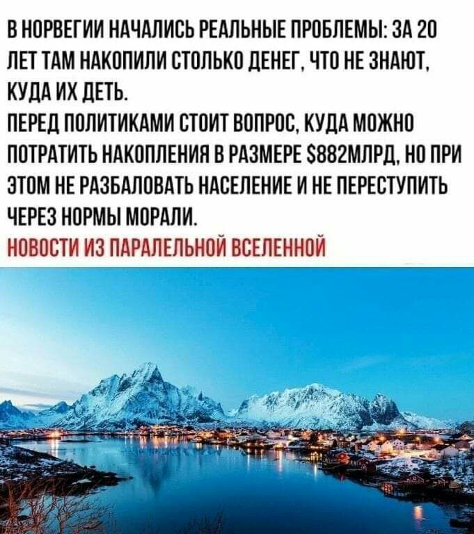 В НОРВЕГИИ НАЧАЛИСЬ РЕАЛЬНЫЕ ПРОБЛЕМЫ ОА 2О ЛЕТ ТАМ НАКОПИЛИ СТОЛЬКО дЕНЕГ ЧТО НЕ ЗНАЮТ КУДА ИХ дЕТЬ ПЕРЕД ПОЛИТИКАМИ СТОИТ ВОПРОС КУДА МОЖНО ПОТРАТИТЬ НАКОПЛЕНИН В РАЗМЕРЕ 882МЛРД НО ПРИ ЗТОМ НЕ РАЗБАЛОВАТЬ НАСЕЛЕНИЕ И НЕ ПЕРЕСТУПИТЬ ЧЕРЕЗ НОРМЫ МОРАЛИ НОВОСТИ ИЗ ПАРАЛЕЛЬНОИ ВСЕЛЕННОЙ