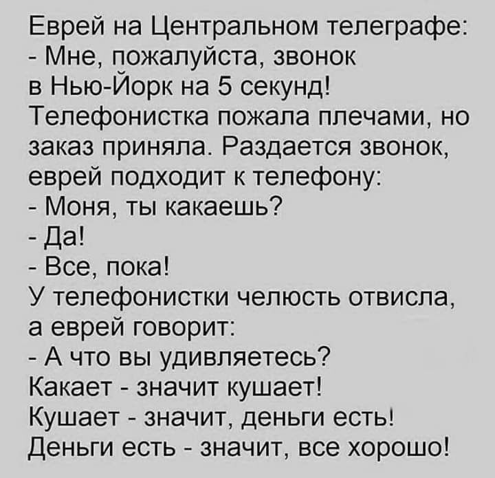 Еврей на Центральном телеграфе Мне пожалуйста звонок в Нью Йорк на 5 секунд Телефонистка пожала плечами но заказ приняла Раздается звонок еврей подходит к телефону Моня ты какаешь Да Все пока У телефонистки челюсть отвисла а еврей говорит А что вы удивляетесь Какает значит кушает Кушает значит деньги есть Деньги есть значит все хорошо