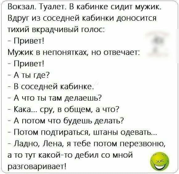 Вокзал Туалет В кабинке сидит мужик Вдруг из соседней кабинки доносится тихий вкрадчивый голос Привет Мужик в непонятках но отвечает Привет А ты где В соседней кабинке А что ты там делаешь Кака сру в общем а что А потом что будешь делать Потом подтираться штаны одевать Ладно Лена я тебе потом перезвоню а то тут какойто дебил со мной разговаривает